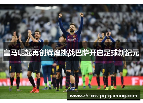 皇马崛起再创辉煌挑战巴萨开启足球新纪元