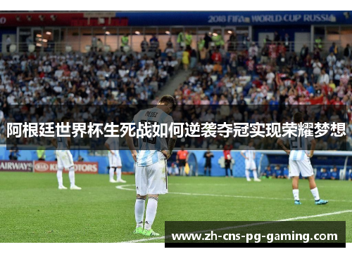 阿根廷世界杯生死战如何逆袭夺冠实现荣耀梦想 阿根廷世界杯生死战如何逆袭夺冠实现荣耀梦想