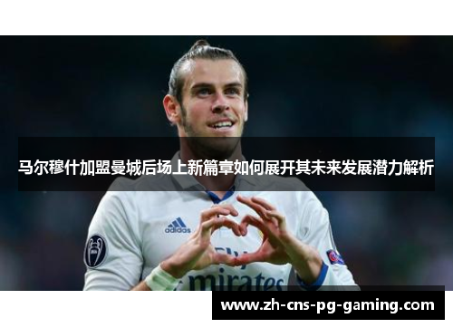 马尔穆什加盟曼城后场上新篇章如何展开其未来发展潜力解析