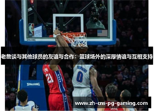 老詹谈与其他球员的友谊与合作:篮球场外的深厚情谊与互相支持 老詹谈与其他球员的友谊与合作:篮球场外的深厚情谊与互相支持
