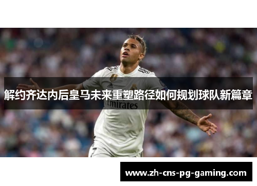 解约齐达内后皇马未来重塑路径如何规划球队新篇章