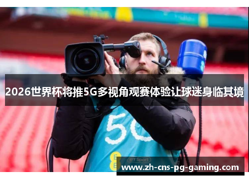 2026世界杯将推5G多视角观赛体验让球迷身临其境